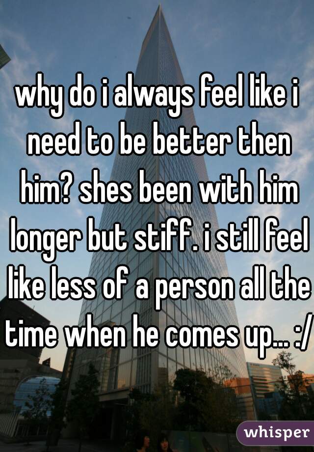 why do i always feel like i need to be better then him? shes been with him longer but stiff. i still feel like less of a person all the time when he comes up... :/