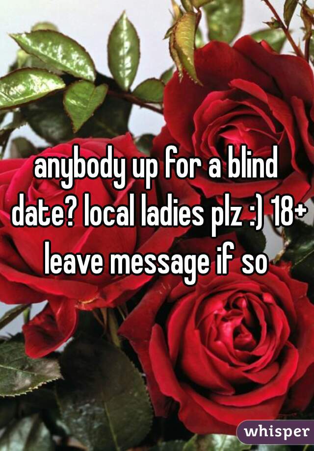 anybody up for a blind date? local ladies plz :) 18+ leave message if so 