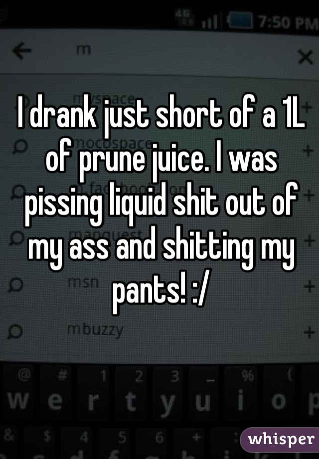 I drank just short of a 1L of prune juice. I was pissing liquid shit out of my ass and shitting my pants! :/ 