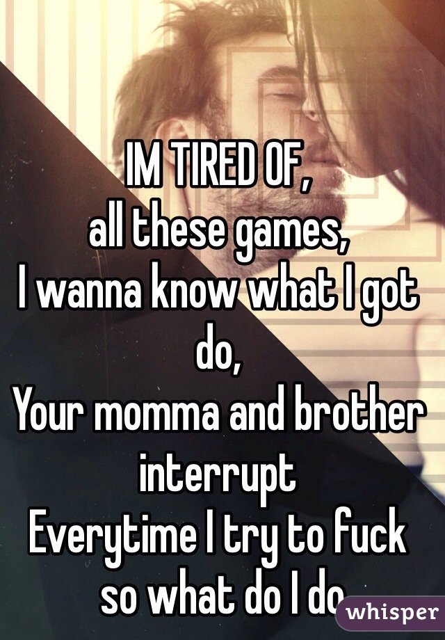IM TIRED OF,
all these games, 
I wanna know what I got do,
Your momma and brother interrupt
Everytime I try to fuck
 so what do I do