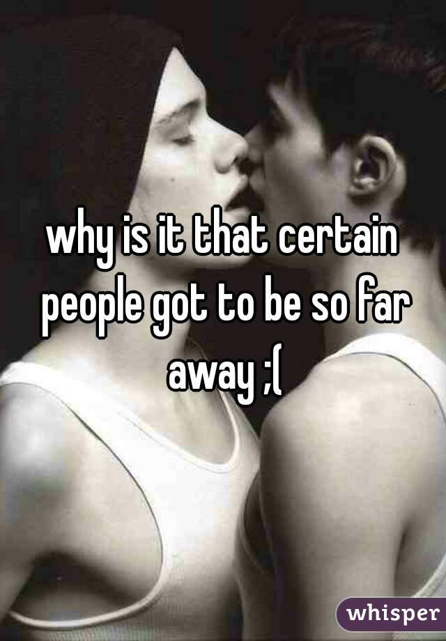 why is it that certain people got to be so far away ;(
