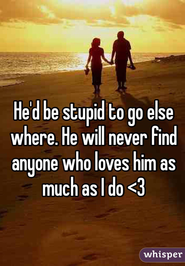 He'd be stupid to go else where. He will never find anyone who loves him as much as I do <3 