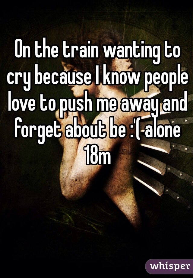 On the train wanting to cry because I know people love to push me away and forget about be :'( alone 18m
