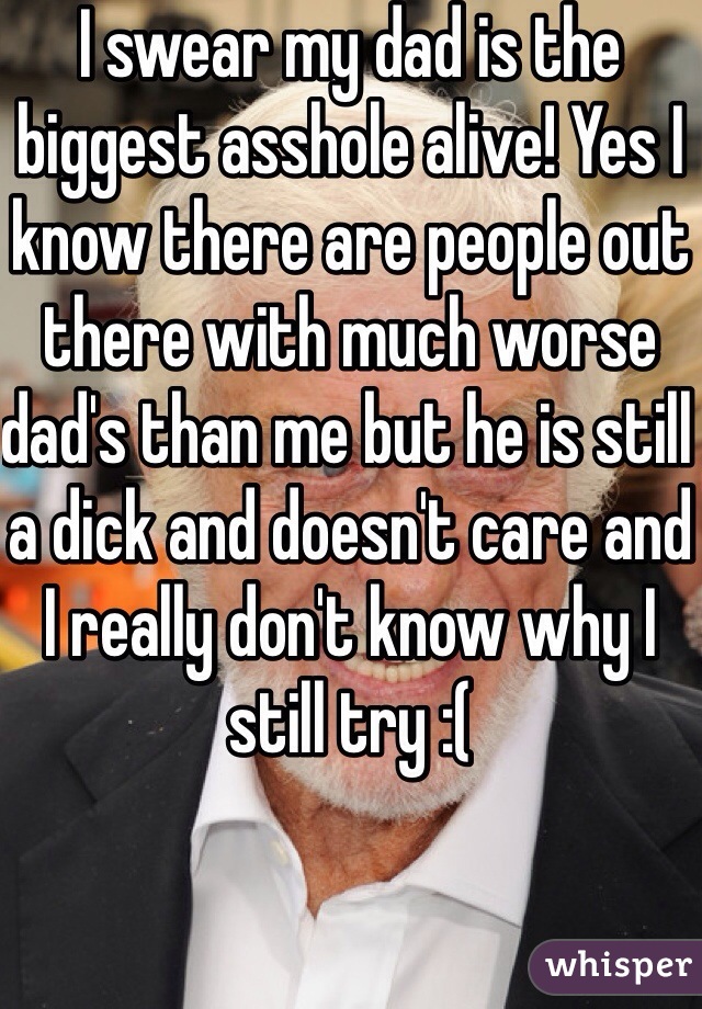 I swear my dad is the biggest asshole alive! Yes I know there are people out there with much worse dad's than me but he is still a dick and doesn't care and I really don't know why I still try :(