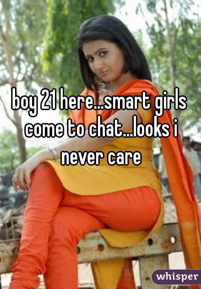 boy 21 here...smart girls come to chat...looks i never care