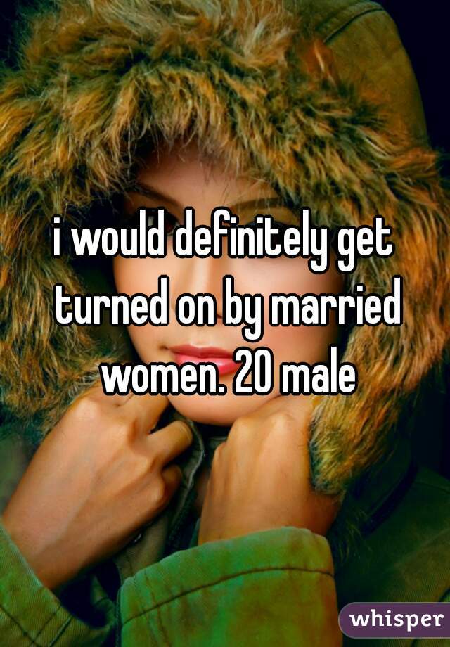i would definitely get turned on by married women. 20 male
