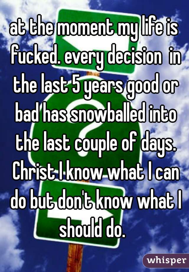 at the moment my life is fucked. every decision  in the last 5 years good or bad has snowballed into the last couple of days. Christ I know what I can do but don't know what I should do.  