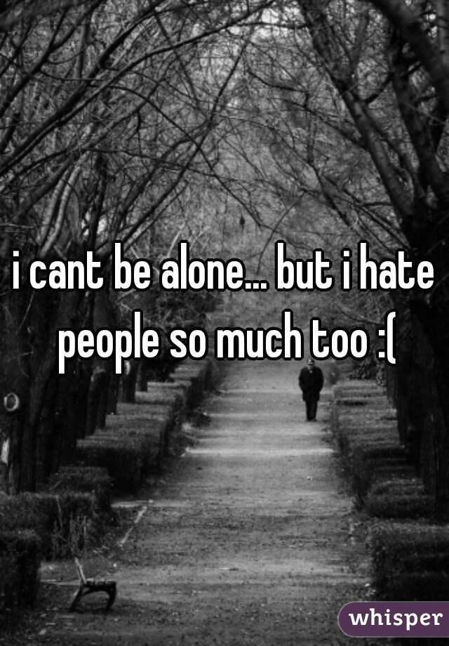 i cant be alone... but i hate people so much too :(