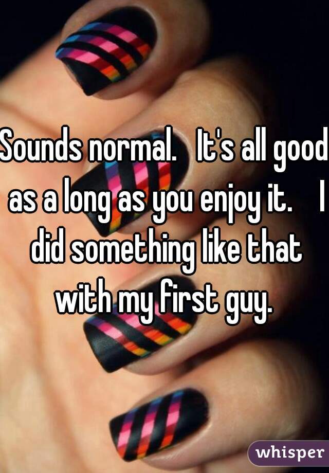 Sounds normal.   It's all good as a long as you enjoy it.    I did something like that with my first guy. 