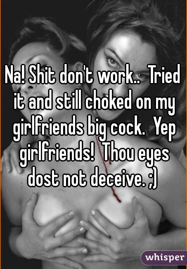 Na! Shit don't work..  Tried it and still choked on my girlfriends big cock.  Yep girlfriends!  Thou eyes dost not deceive. ;) 