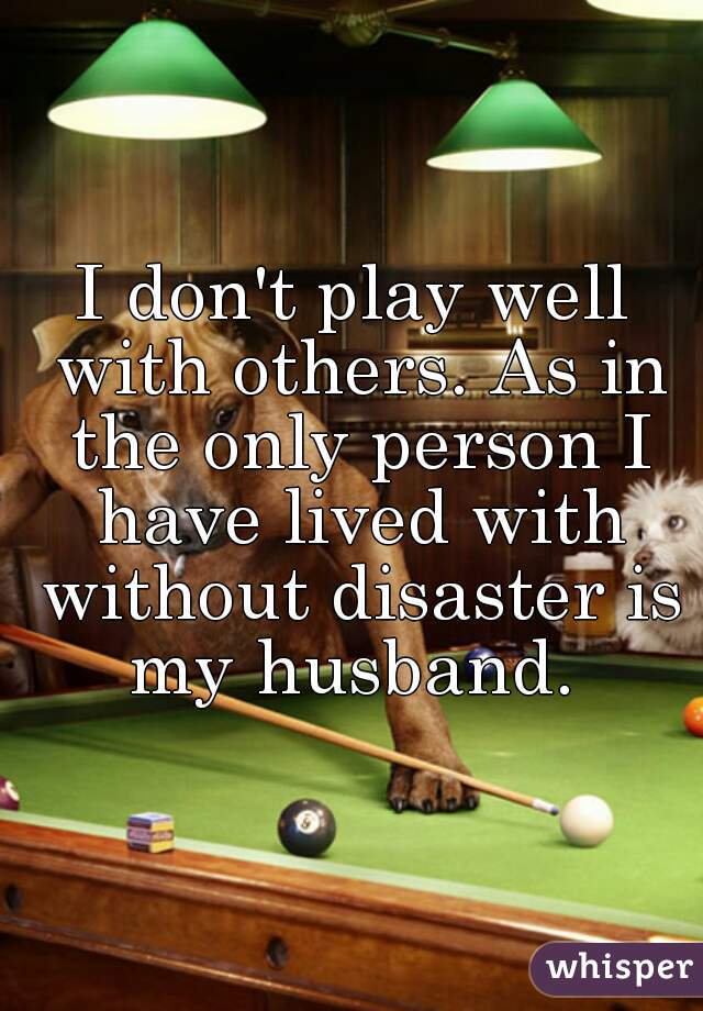I don't play well with others. As in the only person I have lived with without disaster is my husband. 