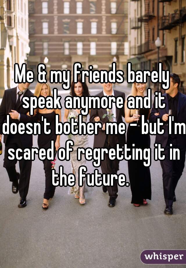 Me & my friends barely speak anymore and it doesn't bother me - but I'm scared of regretting it in the future.  