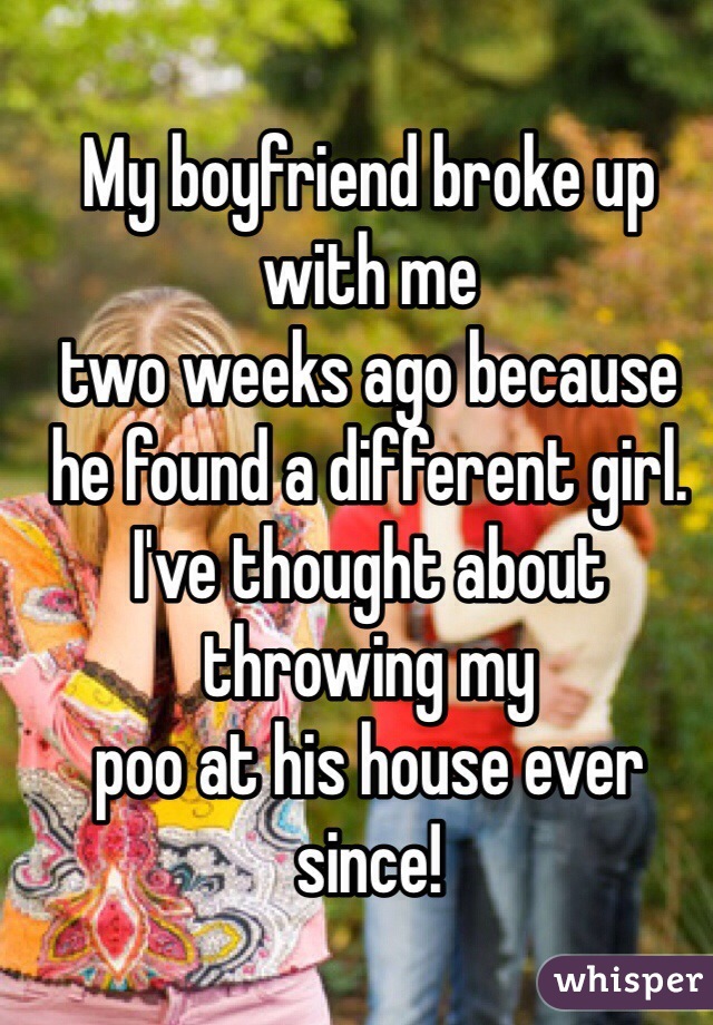 My boyfriend broke up with me
two weeks ago because
he found a different girl.
I've thought about throwing my
poo at his house ever since!