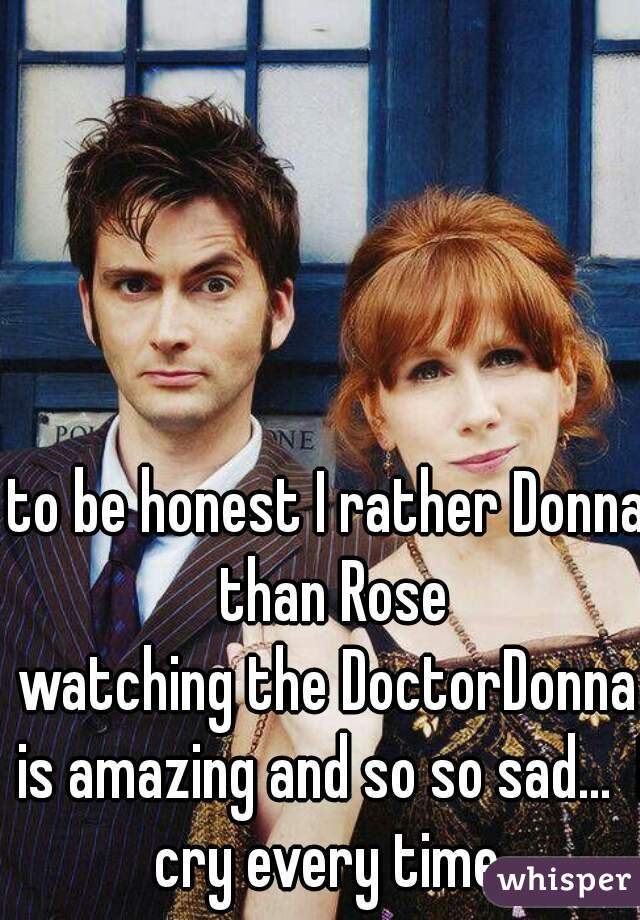 to be honest I rather Donna than Rose
watching the DoctorDonna is amazing and so so sad…  I cry every time 