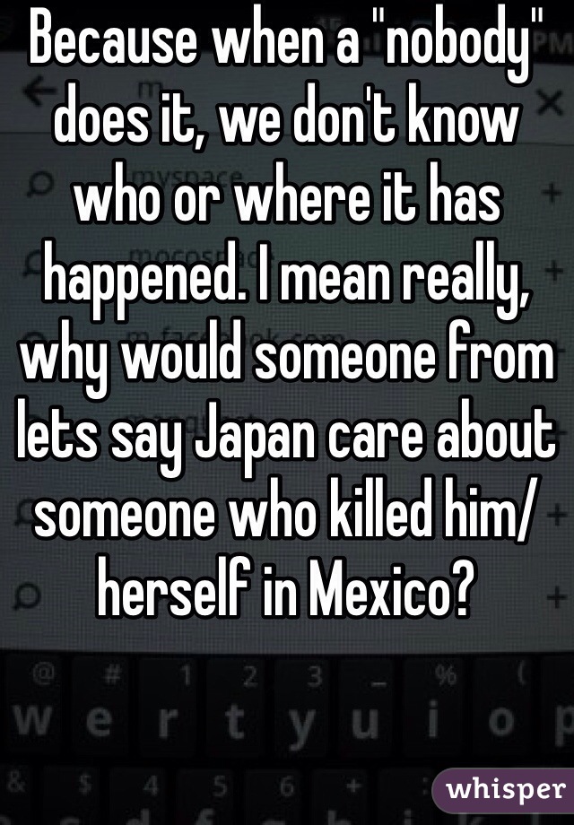 Because when a "nobody" does it, we don't know who or where it has happened. I mean really, why would someone from lets say Japan care about someone who killed him/herself in Mexico?