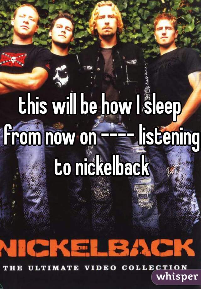 this will be how I sleep from now on ---- listening to nickelback
