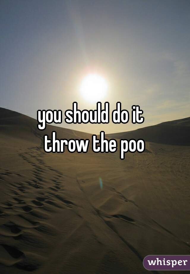 you should do it  
throw the poo