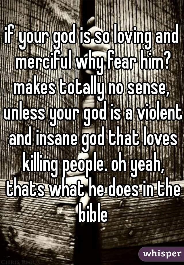 if your god is so loving and merciful why fear him? makes totally no sense,  unless your god is a violent and insane god that loves killing people. oh yeah, thats what he does in the bible