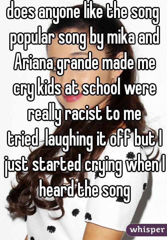 does anyone like the song popular song by mika and Ariana grande made me cry kids at school were really racist to me
 tried  laughing it off but I just started crying when I heard the song
   