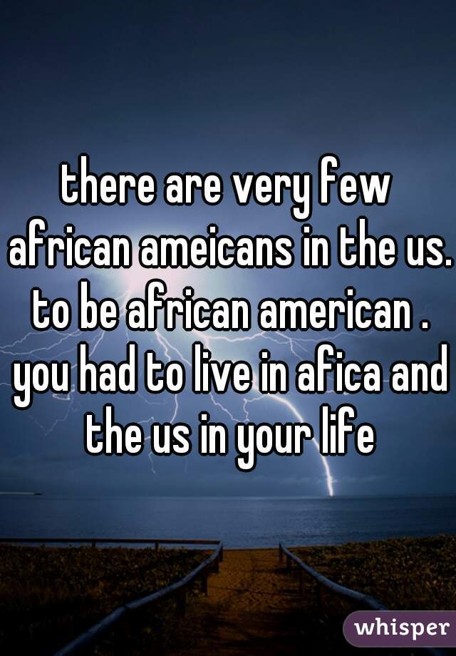 there are very few african ameicans in the us. to be african american . you had to live in afica and the us in your life