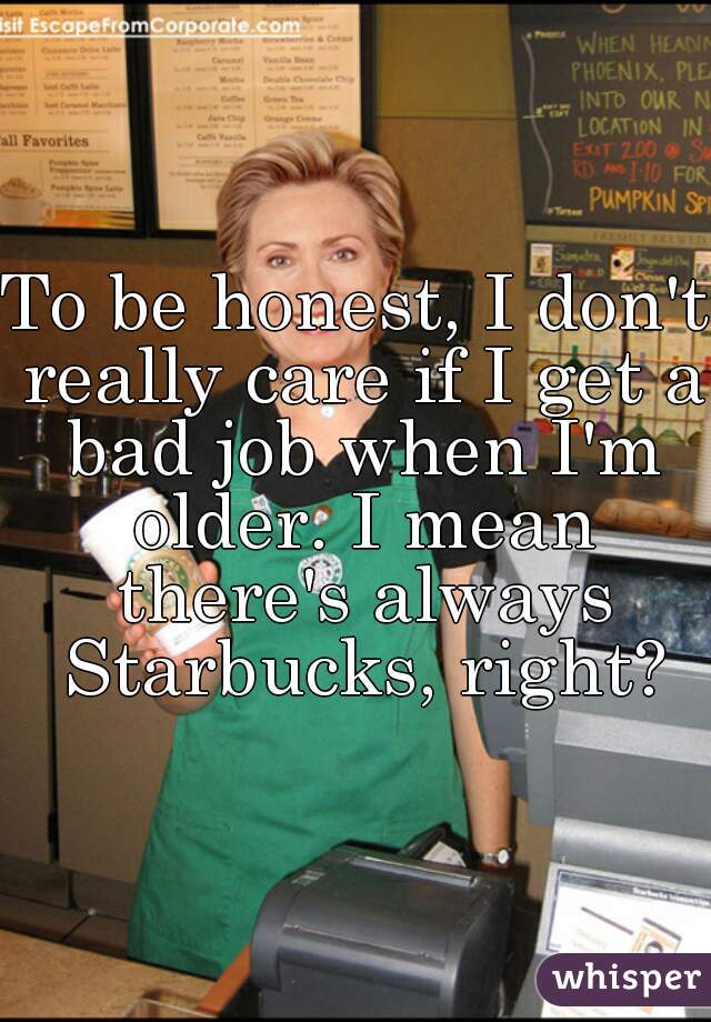 To be honest, I don't really care if I get a bad job when I'm older. I mean there's always Starbucks, right?
