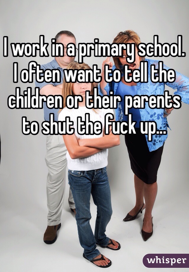 I work in a primary school. I often want to tell the children or their parents to shut the fuck up...