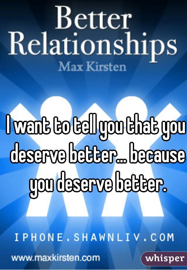 I want to tell you that you deserve better... because you deserve better.