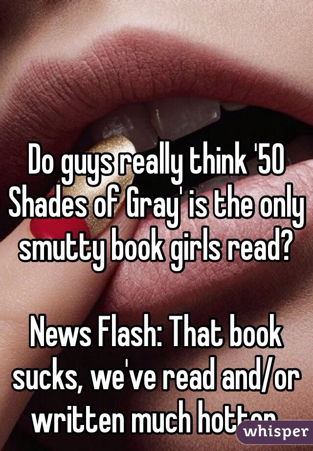 Do guys really think '50 Shades of Gray' is the only smutty book girls read?

News Flash: That book sucks, we've read and/or written much hotter.