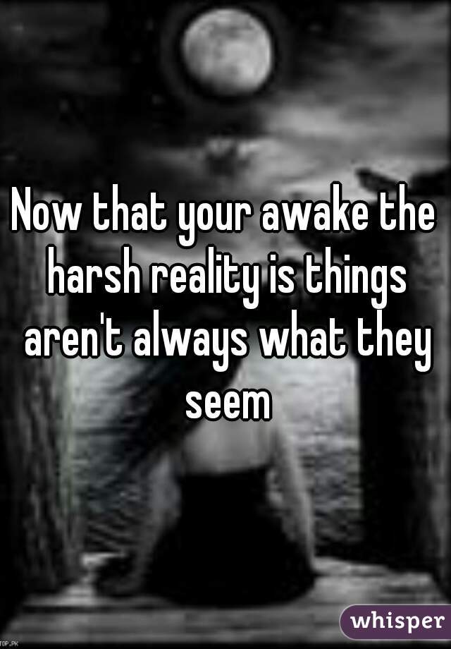 Now that your awake the harsh reality is things aren't always what they seem