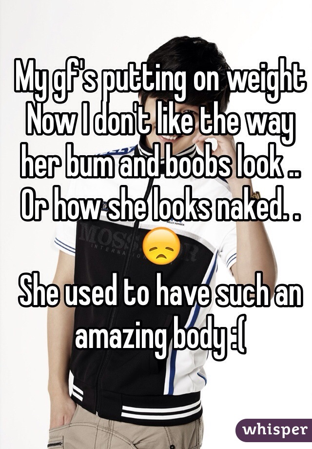 My gf's putting on weight
Now I don't like the way her bum and boobs look .. Or how she looks naked. . 😞
She used to have such an amazing body :(