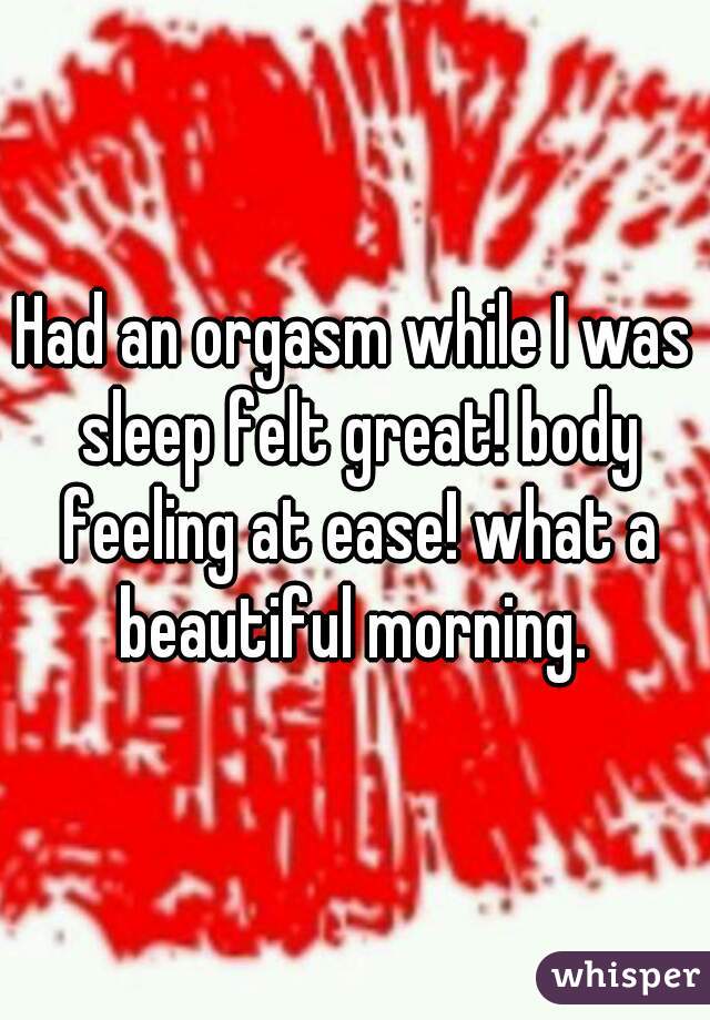 Had an orgasm while I was sleep felt great! body feeling at ease! what a beautiful morning. 