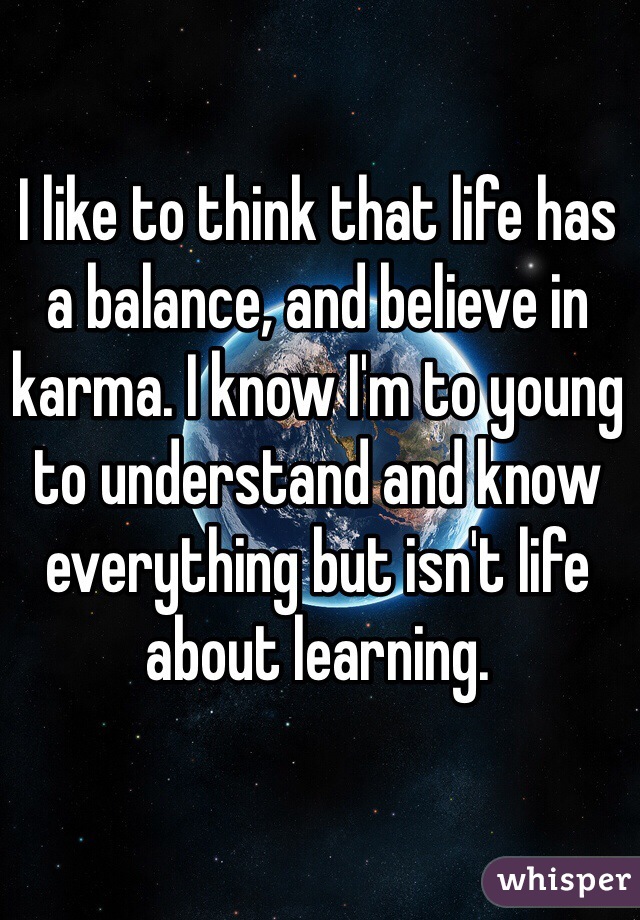 I like to think that life has a balance, and believe in karma. I know I'm to young to understand and know everything but isn't life about learning.