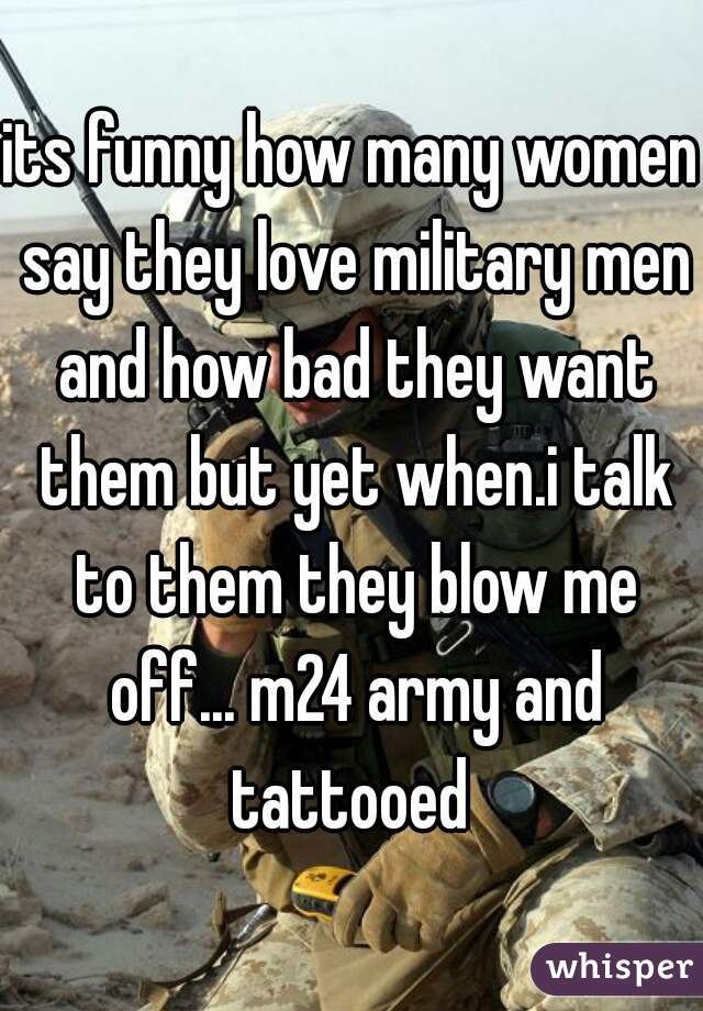 its funny how many women say they love military men and how bad they want them but yet when.i talk to them they blow me off... m24 army and tattooed 