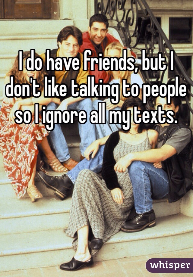 I do have friends, but I don't like talking to people so I ignore all my texts.
