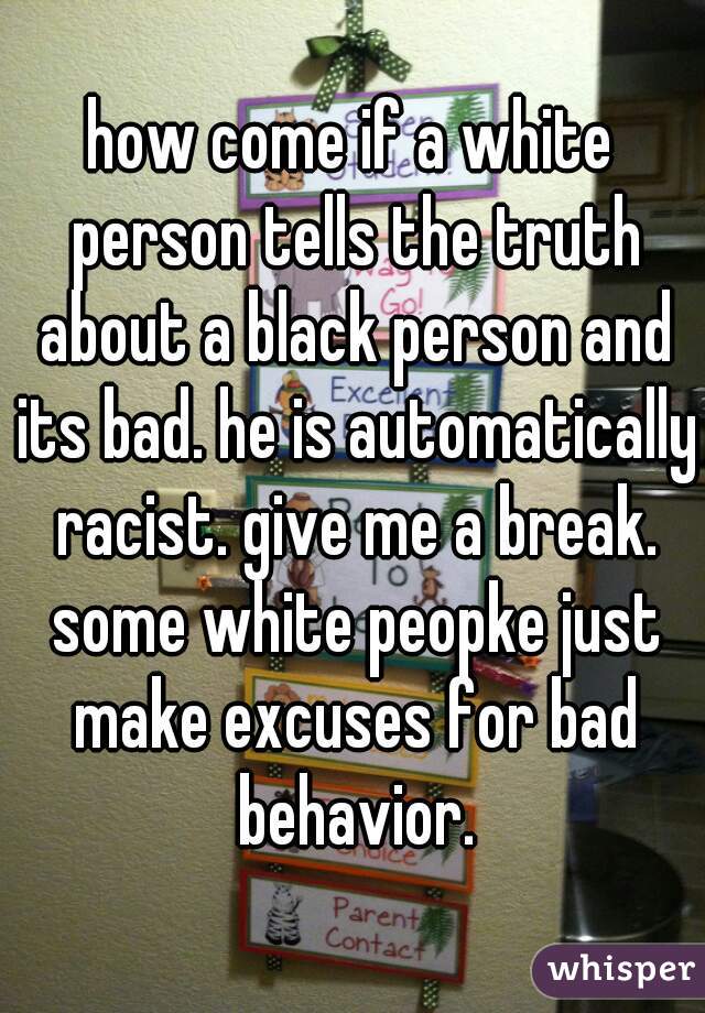how come if a white person tells the truth about a black person and its bad. he is automatically racist. give me a break. some white peopke just make excuses for bad behavior.