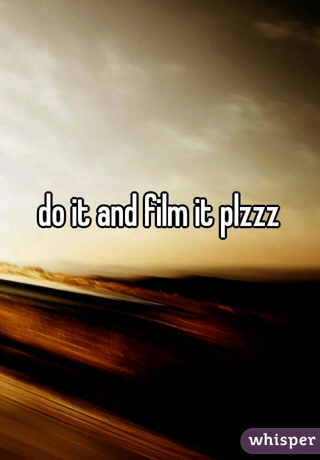 do it and film it plzzz