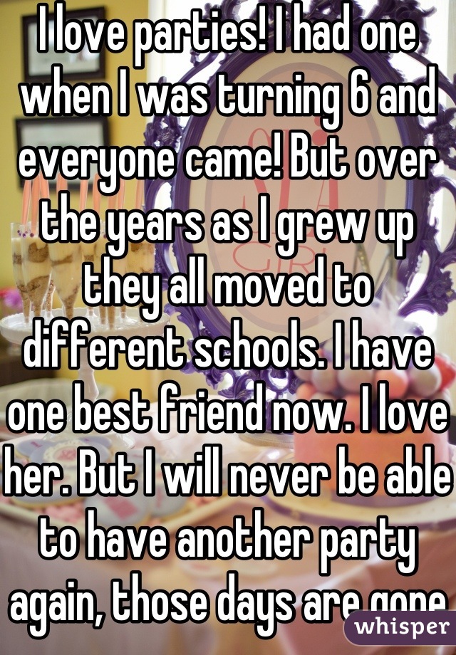 I love parties! I had one when I was turning 6 and everyone came! But over the years as I grew up they all moved to different schools. I have one best friend now. I love her. But I will never be able to have another party again, those days are gone 😞