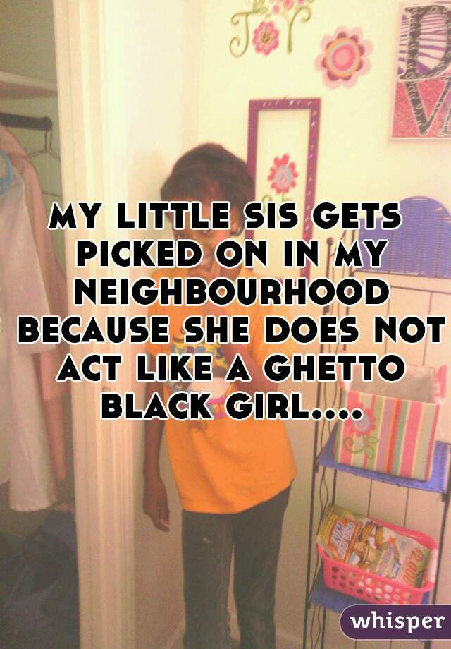 my little sis gets picked on in my neighbourhood because she does not act like a ghetto black girl....