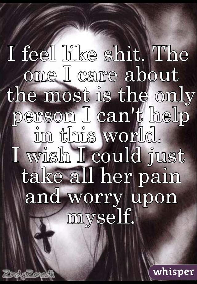 I feel like shit. The one I care about the most is the only person I can't help in this world. 
I wish I could just take all her pain and worry upon myself.