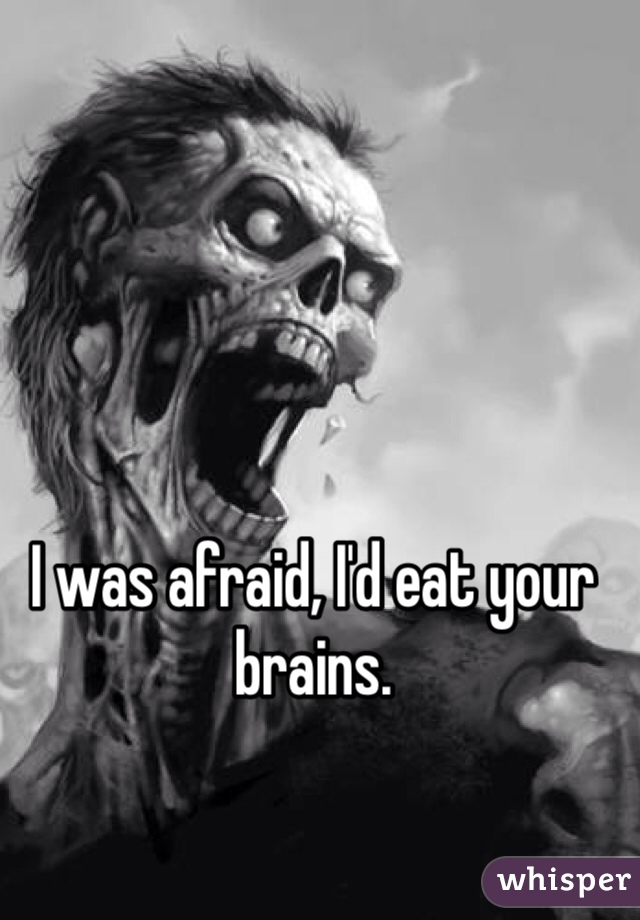 I was afraid, I'd eat your brains.