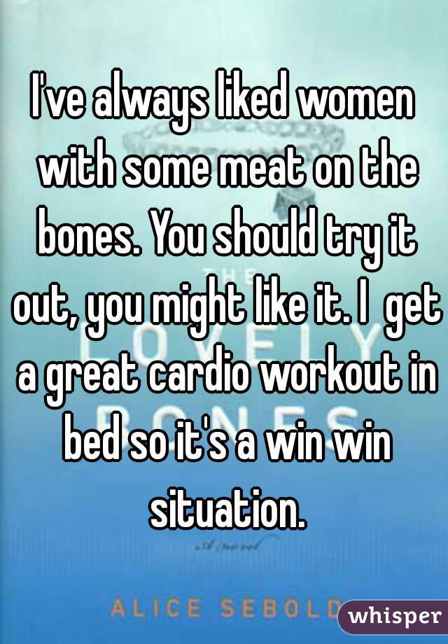I've always liked women with some meat on the bones. You should try it out, you might like it. I  get a great cardio workout in bed so it's a win win situation.