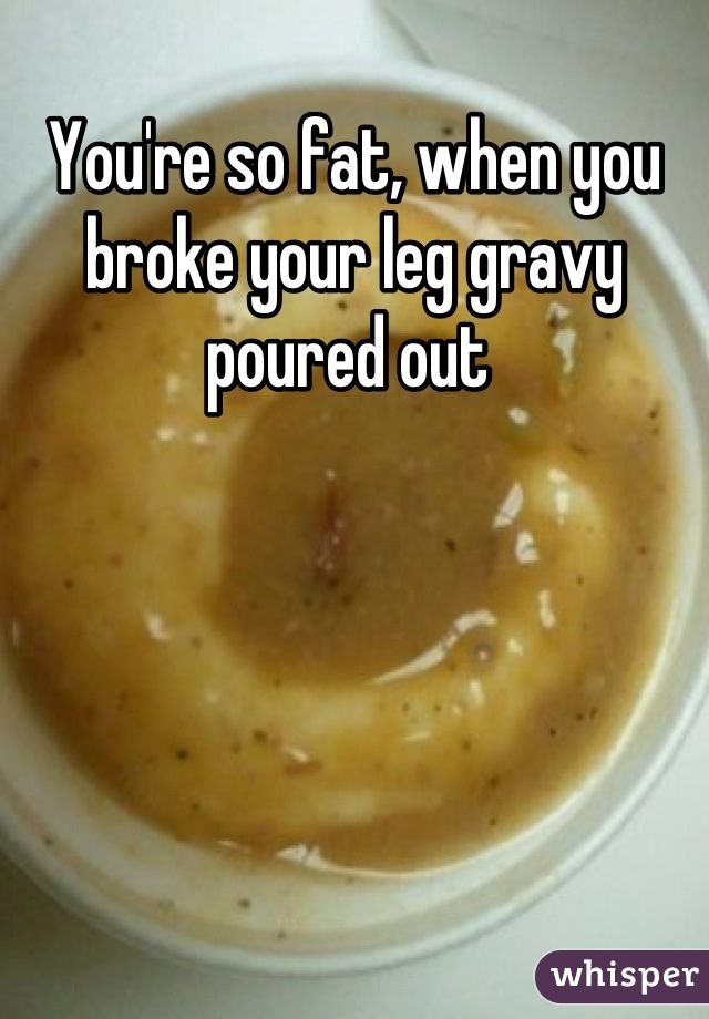 You're so fat, when you broke your leg gravy poured out 