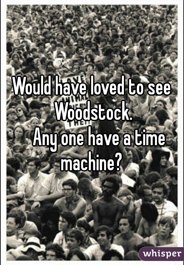 Would have loved to see Woodstock.

    Any one have a time machine? 