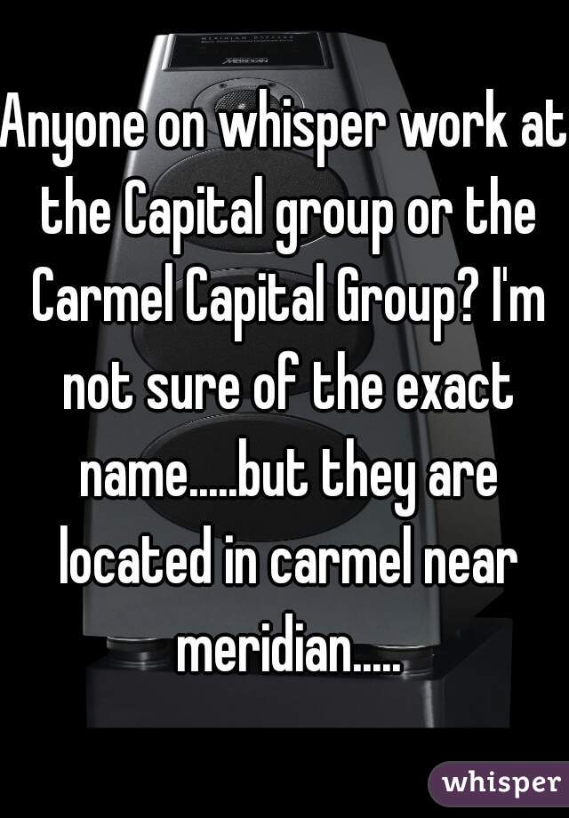 Anyone on whisper work at the Capital group or the Carmel Capital Group? I'm not sure of the exact name.....but they are located in carmel near meridian.....