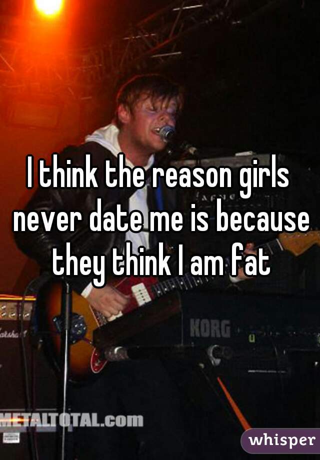I think the reason girls never date me is because they think I am fat