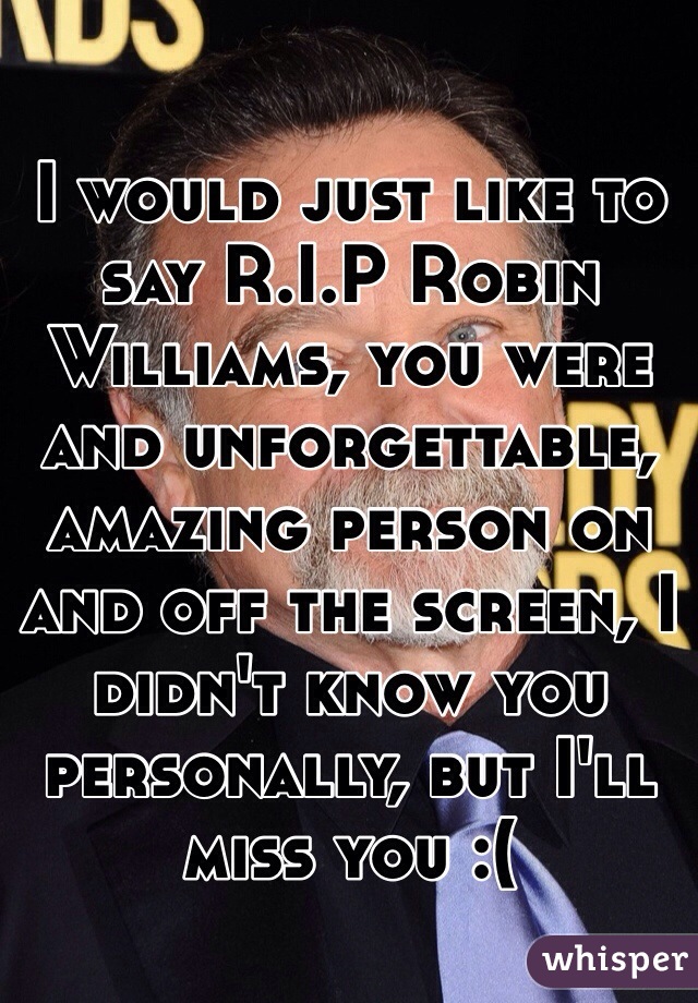 I would just like to say R.I.P Robin Williams, you were and unforgettable, amazing person on and off the screen, I didn't know you personally, but I'll miss you :(