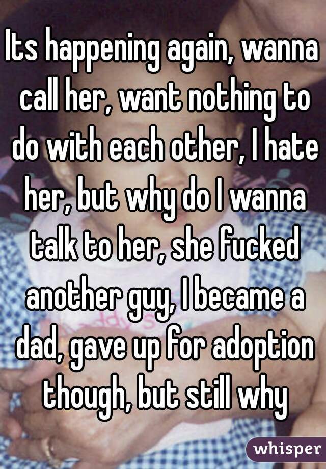 Its happening again, wanna call her, want nothing to do with each other, I hate her, but why do I wanna talk to her, she fucked another guy, I became a dad, gave up for adoption though, but still why