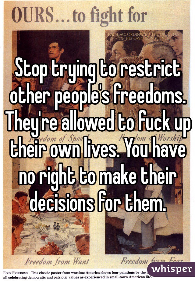 Stop trying to restrict other people's freedoms. They're allowed to fuck up their own lives. You have no right to make their decisions for them.  