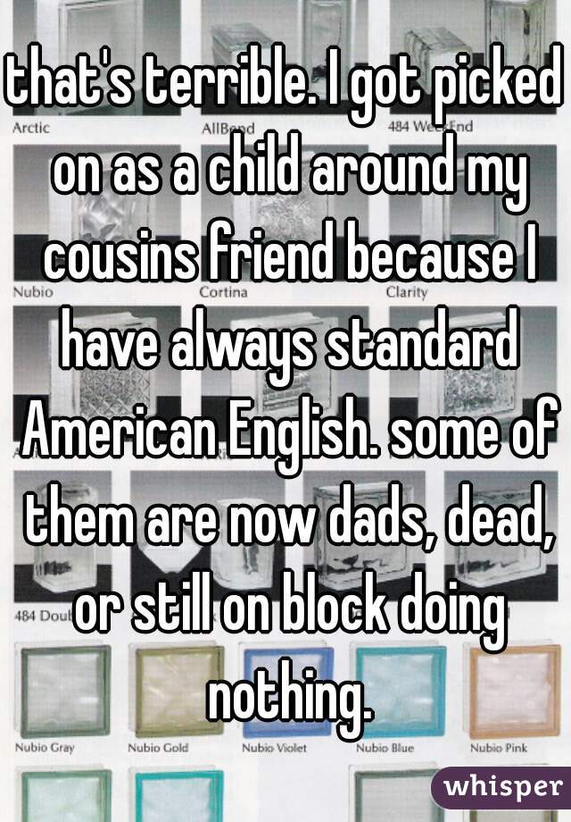 that's terrible. I got picked on as a child around my cousins friend because I have always standard American English. some of them are now dads, dead, or still on block doing nothing.