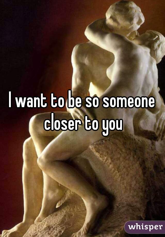 I want to be so someone closer to you